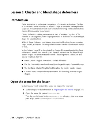 Lesson 3: Cluster and blend shape deformers

Introduction
           Facial animation is an integral component of character animation. The face
           of a character can be animated to impart a range of emotions and expressions.
           Maya has two deformation tools that ease character setup for facial animation:
           cluster deformers and blend shape.
           Cluster deformers enable you to control a set of an object's points (CVs,
           vertices, or lattice points) with varying amounts of influence to create a target
           shape for an animation.
           A Blend Shape deformer provides an interface for blending between various
           target shapes, to control the range of movement for the cluster on an object
           or face.
           In this lesson, you will be introduced to cluster deformers in order to shape
           a characters mouth into a smile pose. You will learn to use the Blend Shape
           feature so you can animate the face from a neutral pose to a smile. In this
           lesson, you learn how to:

           ■    Select CVs in a region and create a cluster deformer.

           ■    Use the cluster deformer handle to adjust the position of a cluster deformer.

           ■    Use the Paint Cluster Weights Tool to refine the cluster weight values.

           ■    Create a Blend Shape deformer to control the blending between target
                shapes.



Open the scene for the lesson
           In this lesson, you’ll work with a scene we created for your use.

               1 Make sure you’ve done the steps in Preparing for the lessons on page 318.

               2 Open the scene file named ClusterBS.mb.
                  This file can be found in the GettingStarted directory that you set as
                  your Maya project: GettingStarted/CharSetup.




344 | Chapter 7 Character Setup
 