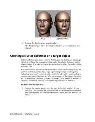 4 Rename the duplicate face as smilingFace.
                This duplicate face will be modified so it can be used to influence the
                original.



Creating a cluster deformer on a target object
           In the next steps, you create a cluster deformer on the duplicated face (target
           object) to reshape the expression into a smile. The cluster deformer on the
           target object will be used to change the unsmiling baseFace (base object) into
           a smiling face.
           A cluster deformer creates a set whose members consist of selected points (CVs,
           vertices, or lattice points). You assign a percentage weight to each point,
           indicating how much you want each point to be affected by any translation,
           rotation, or scale of the cluster set. When you transform the cluster, the points
           are transformed according to the percentages you have specified. A cluster is
           useful for stretching, moving, or compressing part or all of a surface.

           To create a cluster deformer

             1 Position the mouse pointer over the face. Right-click to select Vertex,
               then select the smilingFace vertices shown in the following illustration,
               which are roughly the vertices at the chin, cheeks, and lips (but not the
               nose):




346 | Chapter 7 Character Setup
 