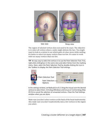 The region of selected vertices does not need to be exact. The objective
is to select all vertices where a smile might deform the face. You might
want to look in a mirror to see which parts of a face move while smiling.
It’s better to select too many vertices than too few. It’s easier to work
with too many vertices than too few.

TIP An easy way to select the vertices is to use the Paint Selection Tool. First,
right-click smilingFace in the scene view and select Vertex from the marking
menu. Next, select the Paint Selection Tool by double-clicking the icon in
the Toolbox to display the Paint Selection Tool settings.




In the settings window, set Radius(U) to 0.2. Drag the mouse over the desired
vertices to select them. Ctrl-drag (Windows and Linux) or Control-drag (Mac
OS X) to cancel the selection of unwanted vertices. Close the Tool Settings
window when you are done.


Make sure you don’t select vertices at the back of the head inadvertently.
Also make sure you don’t inadvertently miss a few vertices in the region
you select.




                  Creating a cluster deformer on a target object | 347
 