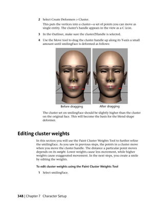 2 Select Create Deformers > Cluster.
                This puts the vertices into a cluster—a set of points you can move as
                single entity. The cluster’s handle appears in the view as a C icon.

             3 In the Outliner, make sure the cluster2Handle is selected.

             4 Use the Move tool to drag the cluster handle up along its Y-axis a small
               amount until smilingFace is deformed as follows:




                The cluster set on smilingFace should be slightly higher than the cluster
                on the original face. This will become the basis for the blend shape
                deformer.



Editing cluster weights
           In this section you will use the Paint Cluster Weights Tool to further refine
           the smilingFace. As you saw in previous steps, the points in a cluster move
           when you move the cluster handle. The distance a particular point moves
           depends on its weight. Lower weights cause less movement, while higher
           weights cause exaggerated movement. In the next steps, you create a smile
           by editing the weights.

           To edit cluster weights using the Paint Cluster Weights Tool

             1 Select smilingFace.




348 | Chapter 7 Character Setup
 