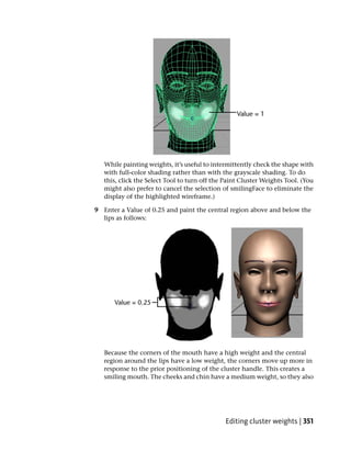 While painting weights, it’s useful to intermittently check the shape with
   with full-color shading rather than with the grayscale shading. To do
   this, click the Select Tool to turn off the Paint Cluster Weights Tool. (You
   might also prefer to cancel the selection of smilingFace to eliminate the
   display of the highlighted wireframe.)

9 Enter a Value of 0.25 and paint the central region above and below the
  lips as follows:




   Because the corners of the mouth have a high weight and the central
   region around the lips have a low weight, the corners move up more in
   response to the prior positioning of the cluster handle. This creates a
   smiling mouth. The cheeks and chin have a medium weight, so they also




                                               Editing cluster weights | 351
 