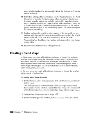move up slightly also. (For many people, skin at the chin and neck moves
                during smiling.)

            10 In the tool settings editor for the Paint Cluster Weights Tool, set the Paint
               Operation to Smooth. Paint any region where the surface has become
               irregular. Irregular regions are typically indicated by jagged wireframe
               curves (isoparms) or where a grayscale color makes an abrupt change to
               a lighter or darker color. Smoothing averages the weights of the stroked
               points with the weights of the surrounding region. The Value setting has
               no effect on smoothing.

            11 Replace and smooth weights in other regions of the face until you are
               satisfied with the smile. For example, you might want to reduce the weight
               values at the side of the nose and immediately below the nose.
                Your smilingFace should now have a slight smile as a result of your cluster
                weight edits.

            12 Hide the Paint Attributes Tool settings window.



Creating a blend shape
           In this section, you create a blend shape deformer to control the smile on
           baseFace (base object) using the smilingFace (target object). A blend shape
           deformer is ideal for facial animation, where you need a number of facial
           positions to be readily available for use in an animation sequence. With a
           blend shape deformer, you can set up a character’s face to blend between a
           smile, frown, smirk, and so on.
           In the next steps, you create a blend shape deformer to change the baseFace
           into the smile of smilingFace.

           To create a blend shape deformer

             1 In the Outliner, select smilingFace and shift-select baseFace, specifically
               in this order.
                The smilingFace (the first selection) is called the target object, while
                baseFace (the second selection) is called the base object. The objective of
                a blend shape operation is to morph the base shape into the target shape.

             2 Select Create Deformers > Blend Shape >         .

             3 In the Blend Shape node text box, type blendShape, then click Create.




352 | Chapter 7 Character Setup
 