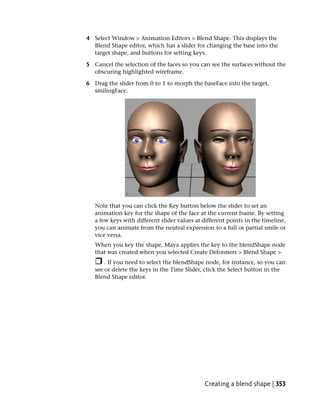 4 Select Window > Animation Editors > Blend Shape. This displays the
  Blend Shape editor, which has a slider for changing the base into the
  target shape, and buttons for setting keys.

5 Cancel the selection of the faces so you can see the surfaces without the
  obscuring highlighted wireframe.

6 Drag the slider from 0 to 1 to morph the baseFace into the target,
  smilingFace.




   Note that you can click the Key button below the slider to set an
   animation key for the shape of the face at the current frame. By setting
   a few keys with different slider values at different points in the timeline,
   you can animate from the neutral expression to a full or partial smile or
   vice versa.
   When you key the shape, Maya applies the key to the blendShape node
   that was created when you selected Create Deformers > Blend Shape >
       . If you need to select the blendShape node, for instance, so you can
   see or delete the keys in the Time Slider, click the Select button in the
   Blend Shape editor.




                                              Creating a blend shape | 353
 