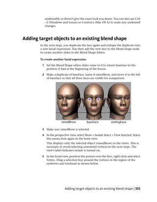 undesirably or doesn’t give the exact look you desire. You can also use Ctrl
           - Z (Windows and Linux) or Control-z (Mac OS X) to undo any undesired
           changes.



Adding target objects to an existing blend shape
        In the next steps, you duplicate the face again and reshape the duplicate into
        a new facial expression. You then add the new face to the blend shape node
        to create another slider in the Blend Shape Editor.

        To create another facial expression

         1 Set the Blend Shape editor slider value to 0 to return baseFace to the
           position it had at the beginning of the lesson.

         2 Make a duplicate of baseFace, name it raisedBrow, and move it to the left
           of baseFace so that all three faces are visible for comparison.




         3 Make sure raisedBrow is selected.

         4 In the perspective view, select Show > Isolate Select > View Selected. Select
           this menu item again in the front view.
            This displays only the selected object (raisedBrow) in the views. This is
            necessary to avoid selecting unwanted vertices in the next steps. The
            view’s label indicates isolate is turned on.

         5 In the front view, position the pointer over the face, right-click and select
           Vertex. Drag a selection box around the vertices in the region of the
           eyebrows and forehead as shown below.




                           Adding target objects to an existing blend shape | 355
 