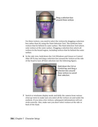 For these vertices, you need to select the vertices by dragging a selection
                box rather than by using the Paint Selection Tool. The eyebrows have
                vertices that lie behind its outer surface. The Paint Selection Tool selects
                only vertices at the outer surface. Dragging a selection box selects all
                vertices in the boxed region, including vertices that lie behind the outer
                surface.

             6 In the side view, hold down the Ctrl (Windows and Linux) or Control
               (Mac OS X) key and drag a selection box around the vertices at the side
               of the head to turn off their selection (see the following figure).




             7 Switch to wireframe display mode and dolly the camera from various
               close-up views to make sure you select all the vertices on and under the
               eyebrow. If you miss a few vertices, subsequent deformations will not
               work correctly. Also, make sure you don’t select vertices at the side or
               back of the head.




356 | Chapter 7 Character Setup
 
