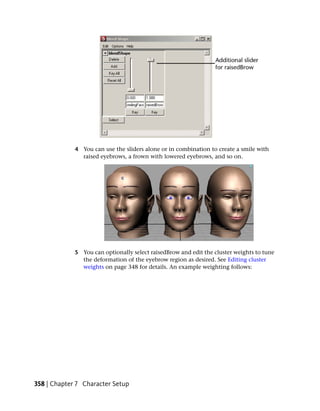 4 You can use the sliders alone or in combination to create a smile with
               raised eyebrows, a frown with lowered eyebrows, and so on.




             5 You can optionally select raisedBrow and edit the cluster weights to tune
               the deformation of the eyebrow region as desired. See Editing cluster
               weights on page 348 for details. An example weighting follows:




358 | Chapter 7 Character Setup
 