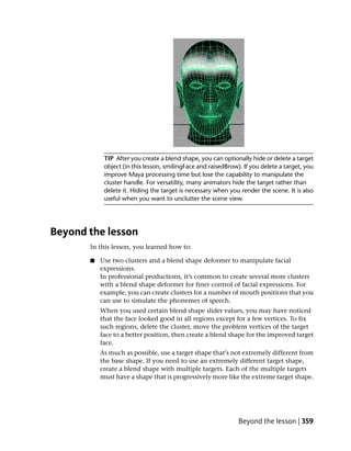 TIP After you create a blend shape, you can optionally hide or delete a target
            object (in this lesson, smilingFace and raisedBrow). If you delete a target, you
            improve Maya processing time but lose the capability to manipulate the
            cluster handle. For versatility, many animators hide the target rather than
            delete it. Hiding the target is necessary when you render the scene. It is also
            useful when you want to unclutter the scene view.




Beyond the lesson
       In this lesson, you learned how to:

       ■   Use two clusters and a blend shape deformer to manipulate facial
           expressions.
           In professional productions, it’s common to create several more clusters
           with a blend shape deformer for finer control of facial expressions. For
           example, you can create clusters for a number of mouth positions that you
           can use to simulate the phonemes of speech.
           When you used certain blend shape slider values, you may have noticed
           that the face looked good in all regions except for a few vertices. To fix
           such regions, delete the cluster, move the problem vertices of the target
           face to a better position, then create a blend shape for the improved target
           face.
           As much as possible, use a target shape that’s not extremely different from
           the base shape. If you need to use an extremely different target shape,
           create a blend shape with multiple targets. Each of the multiple targets
           must have a shape that is progressively more like the extreme target shape.




                                                               Beyond the lesson | 359
 