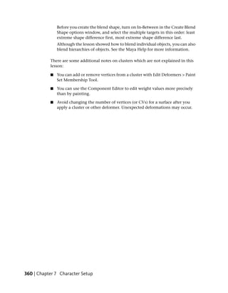 Before you create the blend shape, turn on In-Between in the Create Blend
               Shape options window, and select the multiple targets in this order: least
               extreme shape difference first, most extreme shape difference last.
               Although the lesson showed how to blend individual objects, you can also
               blend hierarchies of objects. See the Maya Help for more information.

           There are some additional notes on clusters which are not explained in this
           lesson:

           ■   You can add or remove vertices from a cluster with Edit Deformers > Paint
               Set Membership Tool.

           ■   You can use the Component Editor to edit weight values more precisely
               than by painting.

           ■   Avoid changing the number of vertices (or CVs) for a surface after you
               apply a cluster or other deformer. Unexpected deformations may occur.




360 | Chapter 7 Character Setup
 