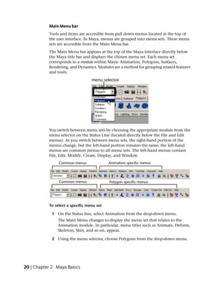 Main Menu bar
           Tools and items are accessible from pull down menus located at the top of
           the user interface. In Maya, menus are grouped into menu sets. These menu
           sets are accessible from the Main Menu bar.
           The Main Menu bar appears at the top of the Maya interface directly below
           the Maya title bar and displays the chosen menu set. Each menu set
           corresponds to a module within Maya: Animation, Polygons, Surfaces,
           Rendering, and Dynamics. Modules are a method for grouping related features
           and tools.




           You switch between menu sets by choosing the appropriate module from the
           menu selector on the Status Line (located directly below the File and Edit
           menus). As you switch between menu sets, the right-hand portion of the
           menus change, but the left-hand portion remains the same; the left-hand
           menus are common menus to all menu sets. The left-hand menus contain
           File, Edit, Modify, Create, Display, and Window.




           To select a specific menu set

            1 On the Status line, select Animation from the drop-down menu.
               The Main Menu changes to display the menu set that relates to the
               Animation module. In particular, menu titles such as Animate, Deform,
               Skeleton, Skin, and so on, appear.

            2 Using the menu selector, choose Polygons from the drop-down menu.




20 | Chapter 2 Maya Basics
 