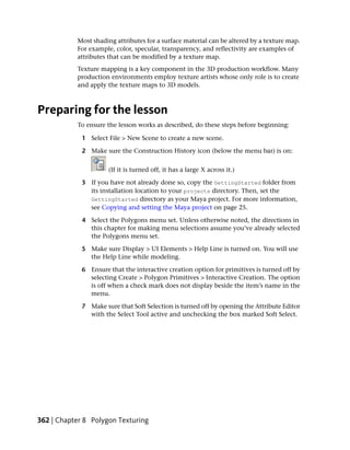 Most shading attributes for a surface material can be altered by a texture map.
           For example, color, specular, transparency, and reflectivity are examples of
           attributes that can be modified by a texture map.
           Texture mapping is a key component in the 3D production workflow. Many
           production environments employ texture artists whose only role is to create
           and apply the texture maps to 3D models.



Preparing for the lesson
           To ensure the lesson works as described, do these steps before beginning:

             1 Select File > New Scene to create a new scene.

             2 Make sure the Construction History icon (below the menu bar) is on:


                      (If it is turned off, it has a large X across it.)

             3 If you have not already done so, copy the GettingStarted folder from
               its installation location to your projects directory. Then, set the
               GettingStarted directory as your Maya project. For more information,
               see Copying and setting the Maya project on page 25.

             4 Select the Polygons menu set. Unless otherwise noted, the directions in
               this chapter for making menu selections assume you’ve already selected
               the Polygons menu set.

             5 Make sure Display > UI Elements > Help Line is turned on. You will use
               the Help Line while modeling.

             6 Ensure that the interactive creation option for primitives is turned off by
               selecting Create > Polygon Primitives > Interactive Creation. The option
               is off when a check mark does not display beside the item’s name in the
               menu.

             7 Make sure that Soft Selection is turned off by opening the Attribute Editor
               with the Select Tool active and unchecking the box marked Soft Select.




362 | Chapter 8 Polygon Texturing
 