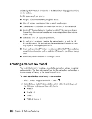 modifying the UV texture coordinates so that the texture map appears correctly
           on the surface.
           In this lesson you learn how to:

           ■    Assign a 2D texture map to a polygonal model.

           ■    Map UV texture coordinates (UVs) to a polygonal surface.

           ■    Correlate the UVs between the scene view and the UV Texture Editor.

           ■    Use the UV Texture Editor to visualize how the UV texture coordinates
                from a three-dimensional model relate to an assigned two-dimensional
                texture map.

           ■    Determine basic UV layout requirements.

           ■    Set preferences to let you visualize the texture borders in both the UV
                Texture Editor and the scene view to better understand how the texture
                map is placed on the polygonal model.

           ■    Select and reposition UV texture coordinates within the UV Texture Editor
                using the transformation tools to make the UVs match a pre-defined texture
                map.

           ■    Sew UV texture coordinates to existing UV shells.



Creating a cracker box model
           You begin the lesson by creating a model of a cracker box using a polygonal
           cube primitive. The dimensions you’ll use for the cracker box are based on a
           texture map you’ll apply to the model in this lesson.

           To create a cracker box model using a cube primitive

               1 Select Create > Polygon Primitives > Cube >     .

               2 In the Polygon Cube Options window, select Edit > Reset Settings, set
                 the following options, and then click Create:
                  ■   Width: 8

                  ■   Height: 10

                  ■   Depth: 3

                  ■   Width divisions: 1




364 | Chapter 8 Polygon Texturing
 