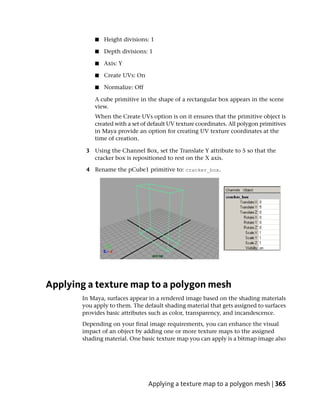 ■   Height divisions: 1

           ■   Depth divisions: 1

           ■   Axis: Y

           ■   Create UVs: On

           ■   Normalize: Off

           A cube primitive in the shape of a rectangular box appears in the scene
           view.
           When the Create UVs option is on it ensures that the primitive object is
           created with a set of default UV texture coordinates. All polygon primitives
           in Maya provide an option for creating UV texture coordinates at the
           time of creation.

        3 Using the Channel Box, set the Translate Y attribute to 5 so that the
          cracker box is repositioned to rest on the X axis.

        4 Rename the pCube1 primitive to: cracker_box.




Applying a texture map to a polygon mesh
       In Maya, surfaces appear in a rendered image based on the shading materials
       you apply to them. The default shading material that gets assigned to surfaces
       provides basic attributes such as color, transparency, and incandescence.
       Depending on your final image requirements, you can enhance the visual
       impact of an object by adding one or more texture maps to the assigned
       shading material. One basic texture map you can apply is a bitmap image also




                                Applying a texture map to a polygon mesh | 365
 