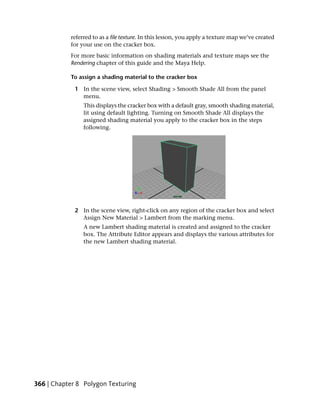 referred to as a file texture. In this lesson, you apply a texture map we’ve created
           for your use on the cracker box.
           For more basic information on shading materials and texture maps see the
           Rendering chapter of this guide and the Maya Help.

           To assign a shading material to the cracker box

             1 In the scene view, select Shading > Smooth Shade All from the panel
               menu.
                This displays the cracker box with a default gray, smooth shading material,
                lit using default lighting. Turning on Smooth Shade All displays the
                assigned shading material you apply to the cracker box in the steps
                following.




             2 In the scene view, right-click on any region of the cracker box and select
               Assign New Material > Lambert from the marking menu.
                A new Lambert shading material is created and assigned to the cracker
                box. The Attribute Editor appears and displays the various attributes for
                the new Lambert shading material.




366 | Chapter 8 Polygon Texturing
 