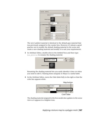 The new Lambert material is identical to the default gray material that
   was previously assigned to the cracker box. However, it’s always a good
   practice not to modify the default shading material in the scene and
   create a new shading material and modify it to suit your requirements.

3 In Attribute Editor, double-click in the lambert2 box and then type:
  box_material to rename the shading material.




   Renaming the shading material lets you easily identify it later on when
   you need to edit it. Naming items uniquely in Maya is a useful habit.

4 In the Attribute Editor, move the Color slider fully to the right so that the
  color box appears white.




   The shading material assigned to the box model also updates in the scene
   view so it appears in a brighter tone.




                        Applying a texture map to a polygon mesh | 367
 