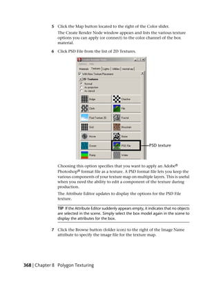 5 Click the Map button located to the right of the Color slider.
                The Create Render Node window appears and lists the various texture
                options you can apply (or connect) to the color channel of the box
                material.

             6 Click PSD File from the list of 2D Textures.




                Choosing this option specifies that you want to apply an Adobe®
                Photoshop® format file as a texture. A PSD format file lets you keep the
                various components of your texture map on multiple layers. This is useful
                when you need the ability to edit a component of the texture during
                production.
                The Attribute Editor updates to display the options for the PSD File
                texture.

                TIP If the Attribute Editor suddenly appears empty, it indicates that no objects
                are selected in the scene. Simply select the box model again in the scene to
                display the attributes for the box.

             7 Click the Browse button (folder icon) to the right of the Image Name
               attribute to specify the image file for the texture map.




368 | Chapter 8 Polygon Texturing
 