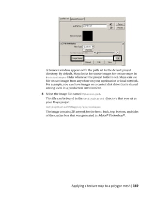 A browser window appears with the path set to the default project
   directory. By default, Maya looks for source images for texture maps in
   a sourceimages folder whenever the project folder is set. Maya can use
   file texture images from anywhere on your workstation or local network.
   For example, you can have images on a central disk drive that is shared
   among users in a production environment.

8 Select the image file named UVLesson.psd.
   This file can be found in the GettingStarted directory that you set as
   your Maya project:
   GettingStarted/UVMapping/sourceimages
   The image contains 2D artwork for the front, back, top, bottom, and sides
   of the cracker box that was generated in Adobe® Photoshop®.




                       Applying a texture map to a polygon mesh | 369
 