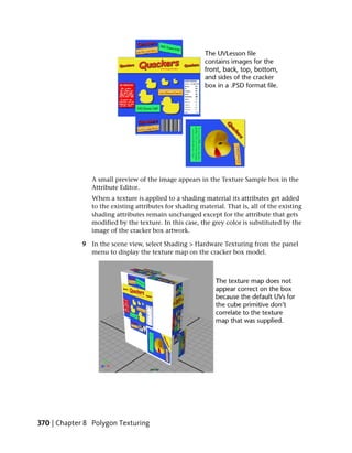 A small preview of the image appears in the Texture Sample box in the
                Attribute Editor.
                When a texture is applied to a shading material its attributes get added
                to the existing attributes for shading material. That is, all of the existing
                shading attributes remain unchanged except for the attribute that gets
                modified by the texture. In this case, the grey color is substituted by the
                image of the cracker box artwork.

             9 In the scene view, select Shading > Hardware Texturing from the panel
               menu to display the texture map on the cracker box model.




370 | Chapter 8 Polygon Texturing
 