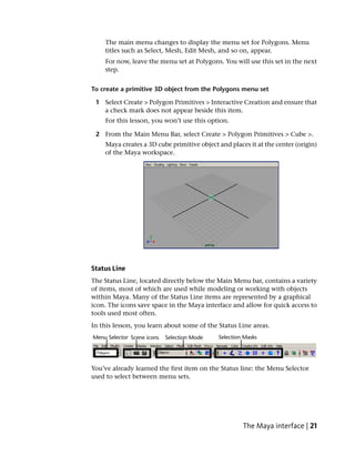 The main menu changes to display the menu set for Polygons. Menu
    titles such as Select, Mesh, Edit Mesh, and so on, appear.
    For now, leave the menu set at Polygons. You will use this set in the next
    step.


To create a primitive 3D object from the Polygons menu set

 1 Select Create > Polygon Primitives > Interactive Creation and ensure that
   a check mark does not appear beside this item.
    For this lesson, you won’t use this option.

 2 From the Main Menu Bar, select Create > Polygon Primitives > Cube >.
    Maya creates a 3D cube primitive object and places it at the center (origin)
    of the Maya workspace.




Status Line
The Status Line, located directly below the Main Menu bar, contains a variety
of items, most of which are used while modeling or working with objects
within Maya. Many of the Status Line items are represented by a graphical
icon. The icons save space in the Maya interface and allow for quick access to
tools used most often.
In this lesson, you learn about some of the Status Line areas.




You’ve already learned the first item on the Status line: the Menu Selector
used to select between menu sets.




                                                     The Maya interface | 21
 