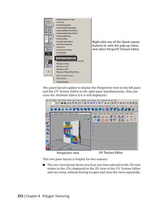 The panel layouts update to display the Perspective view in the left pane
                and the UV Texture Editor in the right pane simultaneously. (You can
                close the Attribute Editor if it is still displayed.)




                This two pane layout is helpful for two reasons:
                ■   The two view layout shows you how one item selected in the 3D view
                    relates to the UVs displayed in the 2D view of the UV Texture Editor
                    and vice versa, without having to open and close the views repeatedly.




372 | Chapter 8 Polygon Texturing
 