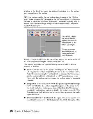 relation to the displayed image has a direct bearing on how the texture
               gets mapped onto the surface.

               TIP If the texture map for the cracker box doesn’t appear in the 2D view,
               select Image > Update PSD Networks in the UV Texture Editor to refresh the
               2D view of the UV Texture Editor. Update PSD Network is normally used to
               refresh a PSD texture in Maya after you have modified the PSD texture in
               Adobe® Photoshop®.




               In this example, the UVs for the cracker box appear like a box where all
               six sides have been cut open and then unfolded flat.
               The texture map does not appear correctly on the cracker box for a
               number of reasons:
                ■   The UVs for the cracker box extend well beyond the default 0 to 1
                    UV range for the texture map in the 2D view of the UV Texture Editor.
                    As the texture map displays within the 0 to 1 range, the UVs should
                    also be positioned to fit within the 0 to 1 UV range, in most cases.
                    Otherwise, the texture map repeats on the surface mesh, as it does in
                    this case.

                ■   The position of the UVs do not match the specific regions of the image
                    we’ve provided for the texture map. The regions of the image show
                    the front, back, top, bottom, and sides of the box. The UVs should
                    specifically match these regions to display the texture correctly. UVs
                    do not automatically align themselves to a texture, you must manually
                    reposition them.

                ■   The shape of the UVs don’t match the aspect ratio of the cracker box
                    model in the scene view: -10 (Height) X 8 (Width) X 3 (Depth). This




374 | Chapter 8 Polygon Texturing
 