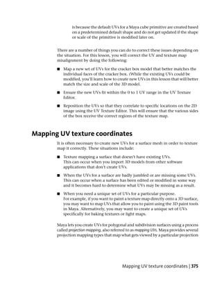 is because the default UVs for a Maya cube primitive are created based
               on a predetermined default shape and do not get updated if the shape
               or scale of the primitive is modified later on.


       There are a number of things you can do to correct these issues depending on
       the situation. For this lesson, you will correct the UV and texture map
       misalignment by doing the following:

       ■   Map a new set of UVs for the cracker box model that better matches the
           individual faces of the cracker box. (While the existing UVs could be
           modified, you’ll learn how to create new UVs in this lesson that will better
           match the size and scale of the 3D model.

       ■   Ensure the new UVs fit within the 0 to 1 UV range in the UV Texture
           Editor.

       ■   Reposition the UVs so that they correlate to specific locations on the 2D
           image using the UV Texture Editor. This will ensure that the various sides
           of the box receive the correct regions of the texture map.



Mapping UV texture coordinates
       It is often necessary to create new UVs for a surface mesh in order to texture
       map it correctly. These situations include:

       ■   Texture mapping a surface that doesn’t have existing UVs.
           This can occur when you import 3D models from other software
           applications that don’t create UVs.

       ■   When the UVs for a surface are badly jumbled or are missing some UVs.
           This can occur when a surface has been edited or modified in some way
           and it becomes hard to determine what UVs may be missing as a result.

       ■   When you need a unique set of UVs for a particular purpose.
           For example, if you want to paint a texture map directly onto a 3D surface,
           you may want to map UVs that allow you to paint using the 3D paint tools
           in Maya. Alternatively, you may want to create a unique set of UVs
           specifically for baking textures or light maps.

       Maya lets you create UVs for polygonal and subdivision surfaces using a process
       called projection mapping, also referred to as mapping UVs. Maya provides several
       projection mapping types that map what gets viewed by a particular projection




                                            Mapping UV texture coordinates | 375
 