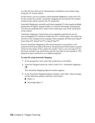 to a flat 2D view that can be subsequently correlated to your texture map
           using the UV Texture Editor.
           In this lesson, you use a feature called Automatic Mapping to create new UVs
           for the cracker box model. Automatic mapping lets you specify the number
           of planes that will be used for the UV projection.
           Automatic Mapping is normally used when mapping UVs that require multiple
           projections of organic shaped models as it has the advantage of producing
           UVs that are proportional in scale to the world space area of the mesh faces
           of the surface.
           Automatic mapping is useful when your mapping requirements are for
           non-overlapping UVs which fit within the 0 to 1 texture space, but which do
           not have to be contiguous; for example, when using the 3D Paint tool, Maya®
           Paint EffectsTM, Maya® FurTM or Maya® HairTM.
           You use Automatic Mapping in this lesson because it can produce a UV
           projection from three planar directions simultaneously which makes it a good
           choice for the shape of the cracker box model. That is, you can map UVs for
           the front and back, top and bottom and the two sides in one operation. This
           projection type is referred to as a triplanar projection.

           To map UVs using Automatic Mapping

             1 In the perspective view, select the cracker box as an Object.

             2 From the Polygons menu set, select Create UVs > Automatic Mapping >
                    .
                The Automatic Mapping Options window appears.

             3 In the Automatic Mapping Options window, select Edit > Reset settings,
               set the following options, and then click Project:
                ■   Planes: 3

                ■   Percentage Space: 2




376 | Chapter 8 Polygon Texturing
 