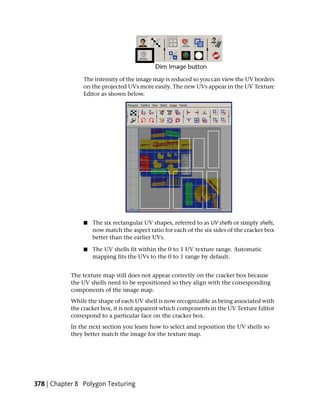 The intensity of the image map is reduced so you can view the UV borders
                on the projected UVs more easily. The new UVs appear in the UV Texture
                Editor as shown below.




                ■   The six rectangular UV shapes, referred to as UV shells or simply shells,
                    now match the aspect ratio for each of the six sides of the cracker box
                    better than the earlier UVs.

                ■   The UV shells fit within the 0 to 1 UV texture range. Automatic
                    mapping fits the UVs to the 0 to 1 range by default.


           The texture map still does not appear correctly on the cracker box because
           the UV shells need to be repositioned so they align with the corresponding
           components of the image map.
           While the shape of each UV shell is now recognizable as being associated with
           the cracker box, it is not apparent which components in the UV Texture Editor
           correspond to a particular face on the cracker box.
           In the next section you learn how to select and reposition the UV shells so
           they better match the image for the texture map.




378 | Chapter 8 Polygon Texturing
 