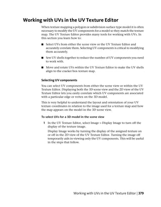 Working with UVs in the UV Texture Editor
       When texture mapping a polygon or subdivision surface type model it is often
       necessary to modify the UV components for a model so they match the texture
       map. The UV Texture Editor provides many tools for working with UVs. In
       this section you learn how to:

       ■    Select UVs from either the scene view or the UV Texture Editor and
            accurately correlate them. Selecting UV components is critical to modifying
            them accurately.

       ■    Sew UV shells together to reduce the number of UV components you need
            to work with.

       ■    Move and rotate UVs within the UV Texture Editor to make the UV shells
            align to the cracker box texture map.


       Selecting UV components
       You can select UV components from either the scene view or within the UV
       Texture Editor. Displaying both the 3D scene view and the 2D view of the UV
       Texture Editor lets you easily correlate which UV components are associated
       with a particular edge or vertex on the 3D model.
       This is very helpful to understand the layout and orientation of your UV
       texture coordinates in relation to the image used for a texture map and how
       the map appears on the model in the 3D scene view.

       To select UVs for a 3D model in the scene view

           1 In the UV Texture Editor, select Image > Display Image to turn off the
             display of the texture image.
              Display Image works by turning the display of the assigned texture on
              or off in the 2D view of the UV Texture Editor. Turning the image off
              temporarily aids in viewing only the UV components. This will be useful
              in the steps that follow.




                                 Working with UVs in the UV Texture Editor | 379
 