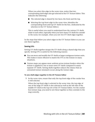 When you select this edge in the scene view, notice that two
       corresponding shell edges also get selected in the UV Texture Editor. This
       indicates the following:
       ■   The selected edge is shared by two faces; the front and the top.

       ■   Selecting the top front edge in the scene view, identifies the
           corresponding front and top UV shells for the box. (Indicated by the
           selection in the UV Texture Editor.)

       This is useful when you need to understand how the various UV shells
       relate to each other, especially when you have many UV shells for a model
       in the scene; for example, when you sew two UV shell edges together.

In the steps that follow you select edges in the UV Texture Editor so you can
sew them together.

Sewing UVs
Sewing UV shells together merges the UV shells along a shared edge that you
specify. Sewing UVs is useful for the following reasons:

■    You can move and modify the UV shells as larger contiguous texture units.
     This makes it more efficient to match the UVs to the texture in many
     situations.

■    Texture maps can appear more uniform across texture borders when the
     texture is applied to one or more sewn UV shells compared to many
     separate UV shells. Sewing shells together reduces the chance that an
     unwanted texture mismatch occurs along the texture edge.

To sew shell edges together in the UV Texture Editor

    1 In the scene view, ensure that only the top front edge of the cracker box
      is still selected.
       When the top front edge is selected in the scene view, the top edge of
       one of the large UV shells is also selected as well as the left side of the
       middle UV shell in the top row of the UV Texture Editor. For the cracker
       box texture map, you need to sew these together so they correlate to the
       map correctly.




                           Working with UVs in the UV Texture Editor | 381
 