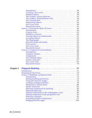 Introduction . . . . . . . . . . . . .    .   .   .   .   .   .   .   .   .   .   .   .   .   .   .   . 29
                     Creating a new scene . . . . . . . .      .   .   .   .   .   .   .   .   .   .   .   .   .   .   .   . 30
                     Primitive objects . . . . . . . . . . .   .   .   .   .   .   .   .   .   .   .   .   .   .   .   .   . 30
                     The Toolbox: Layout shortcuts . . .       .   .   .   .   .   .   .   .   .   .   .   .   .   .   .   . 32
                     The Toolbox: Transformation tools .       .   .   .   .   .   .   .   .   .   .   .   .   .   .   .   . 34
                     The Channel Box . . . . . . . . . .       .   .   .   .   .   .   .   .   .   .   .   .   .   .   .   . 37
                     Duplicating objects . . . . . . . . .     .   .   .   .   .   .   .   .   .   .   .   .   .   .   .   . 39
                     Save your work . . . . . . . . . . .      .   .   .   .   .   .   .   .   .   .   .   .   .   .   .   . 40
                     Beyond the lesson . . . . . . . . . .     .   .   .   .   .   .   .   .   .   .   .   .   .   .   .   . 41
                Lesson 3: Viewing the Maya 3D scene . .        .   .   .   .   .   .   .   .   .   .   .   .   .   .   .   . 42
                     Introduction . . . . . . . . . . . . .    .   .   .   .   .   .   .   .   .   .   .   .   .   .   .   . 42
                     Camera tools . . . . . . . . . . . .      .   .   .   .   .   .   .   .   .   .   .   .   .   .   .   . 43
                     Workflow overview . . . . . . . . .       .   .   .   .   .   .   .   .   .   .   .   .   .   .   .   . 46
                     Viewing objects in shaded mode . .        .   .   .   .   .   .   .   .   .   .   .   .   .   .   .   . 51
                     Grouping objects . . . . . . . . . .      .   .   .   .   .   .   .   .   .   .   .   .   .   .   .   . 52
                     The Hypergraph . . . . . . . . . . .      .   .   .   .   .   .   .   .   .   .   .   .   .   .   .   . 53
                     Selection modes and masks . . . . .       .   .   .   .   .   .   .   .   .   .   .   .   .   .   .   . 56
                     Pivot points . . . . . . . . . . . . .    .   .   .   .   .   .   .   .   .   .   .   .   .   .   .   . 57
                     Save your work . . . . . . . . . . .      .   .   .   .   .   .   .   .   .   .   .   .   .   .   .   . 59
                     Beyond the lesson . . . . . . . . . .     .   .   .   .   .   .   .   .   .   .   .   .   .   .   .   . 59
                Lesson 4: Components and attributes . .        .   .   .   .   .   .   .   .   .   .   .   .   .   .   .   . 60
                     Introduction . . . . . . . . . . . . .    .   .   .   .   .   .   .   .   .   .   .   .   .   .   .   . 60
                     Template display . . . . . . . . . .      .   .   .   .   .   .   .   .   .   .   .   .   .   .   .   . 60
                     Components . . . . . . . . . . . . .      .   .   .   .   .   .   .   .   .   .   .   .   .   .   .   . 62
                     The Attribute Editor . . . . . . . . .    .   .   .   .   .   .   .   .   .   .   .   .   .   .   .   . 65
                     Surface materials . . . . . . . . . .     .   .   .   .   .   .   .   .   .   .   .   .   .   .   .   . 67
                     Save your work . . . . . . . . . . .      .   .   .   .   .   .   .   .   .   .   .   .   .   .   .   . 69
                     Beyond the lesson . . . . . . . . . .     .   .   .   .   .   .   .   .   .   .   .   .   .   .   .   . 70

Chapter 3       Polygonal Modeling . . . . . . . . . . . . . . . . . . . . . . . . 71
                Introduction . . . . . . . . . . . . . . . . . . . . . . . . . . . . . . . . 71
                Preparing for the lesson . . . . . . . . . . . . . . . . . . . . . . . . . . 72
                Lesson 1: Modeling a polygonal mesh . . . . . . . . . . . . . . . . . . 73
                     Introduction . . . . . . . . . . . . . . . . . . . . . . . . . . . . . 73
                     Setting modeling preferences . . . . . . . . . . . . . . . . . . . . 74
                     Using 2D reference images . . . . . . . . . . . . . . . . . . . . . 75
                     Creating a polygon primitive . . . . . . . . . . . . . . . . . . . . 78
                     Modeling in shaded mode . . . . . . . . . . . . . . . . . . . . . 80
                     Model symmetry . . . . . . . . . . . . . . . . . . . . . . . . . . 82
                     Selecting components by painting . . . . . . . . . . . . . . . . . 83
                     Selecting edge loops . . . . . . . . . . . . . . . . . . . . . . . . . 84
                     Editing components in the orthographic views . . . . . . . . . . 86
                     Editing components in the perspective view . . . . . . . . . . . . 93
                     Drawing a polygon . . . . . . . . . . . . . . . . . . . . . . . . . 95
                     Extruding polygon components . . . . . . . . . . . . . . . . . . 97
                     Bridging between edges . . . . . . . . . . . . . . . . . . . . . . 102




iv | Contents
 