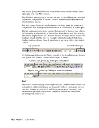 The second group of circled icons relate to the scene and are used to create,
           open, and save your Maya scenes.
           The third and fourth group of buttons are used to control how you can select
           objects and components of objects. You will learn more about selection of
           objects in later lessons.
           The fifth group of icons are used to control the Snap Mode for objects and
           components. You will begin to use these tools in a later lesson in this chapter.
           The last section comprise three buttons that are used to show or hide editors,
           including the Attribute Editor, Channel Box, Layer Editor, and Tool Settings.
           The default display shows the Channel Box and the Layer Editor. When you
           create an object, like the cube for example, information about that object
           displays in these editors. You will learn how to use these editors later in this
           chapter.




           For better organization on the Status Line, all of the icon buttons are broken
           into groups that you can expand and collapse, as shown.




           Shelf
           The Shelf is located directly below the Status line. The Maya Shelf is useful for
           storing tools and items that you use frequently or have customized for your
           own use. You can keep the tools and items you use most frequently in a
           location that provides handy access. Maya has some of the Shelf items
           pre-configured for your use.




22 | Chapter 2 Maya Basics
 