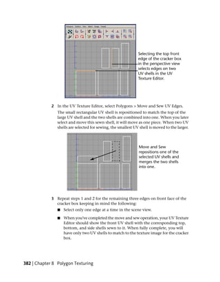 2 In the UV Texture Editor, select Polygons > Move and Sew UV Edges.
                The small rectangular UV shell is repositioned to match the top of the
                large UV shell and the two shells are combined into one. When you later
                select and move this sewn shell, it will move as one piece. When two UV
                shells are selected for sewing, the smallest UV shell is moved to the larger.




             3 Repeat steps 1 and 2 for the remaining three edges on front face of the
               cracker box keeping in mind the following:
                ■   Select only one edge at a time in the scene view.

                ■   When you’ve completed the move and sew operation, your UV Texture
                    Editor should show the front UV shell with the corresponding top,
                    bottom, and side shells sewn to it. When fully complete, you will
                    have only two UV shells to match to the texture image for the cracker
                    box.




382 | Chapter 8 Polygon Texturing
 