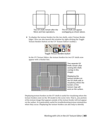 4 To display the texture borders for the two shells, select Texture Border
   Edges. (You can also launch this window by right-clicking the Toggle
   Texture Borders button on the UV Texture Editor’s toolbar.)




    In the UV Texture Editor, the texture borders for two UV shells now
    appear with a thicker line.




Displaying texture borders on the UV shells is useful for visualizing where the
texture borders exist on the 3D model in the scene view. That is, any portion
of the texture image that appears outside of the texture border will not appear
on the surface. It is particularly useful for troubleshooting texture mismatches
when they occur. Displaying the texture borders can also help to identify




                         Working with UVs in the UV Texture Editor | 383
 