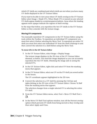 which UV shells are combined and which shells are not when you have many
           UV shells displayed in the UV Texture Editor.
           If you want to be able to view areas where UV shells overlap in the UV Texture
           Editor select Image > Shade UVs. When Shade UVs is turned on any selected
           UV shells appear shaded in a semitransparent fashion. Areas where the shading
           appears more opaque indicate the regions of shell overlap.
           In the steps that follow, you reposition the two UV shells in the UV Texture
           Editor so they coincide with the texture image.

           Moving UV components
           You manually reposition UV components in the UV Texture Editor using the
           tools within the Toolbox. To reposition an individual UV component you
           must first select it before selecting the Move Tool. To reposition an entire UV
           shell you must first select one individual UV from the shell it belongs to and
           then convert the selection to a shell before using the Move Tool.

           To move UVs in the UV Texture Editor

             1 In the UV Texture Editor, select Image > Display Image.
                The texture image displays in the 2D view of the UV Texture Editor
                dimmed, as before. You need the image displayed so you can accurately
                reposition the two UV shells. Dimming the image aids in seeing the
                selected UVs.

             2 In the UV Texture Editor, right-click and select UV from the marking
               menu that appears.

             3 In the UV Texture Editor, select one UV on the UV shell you sewed earlier
               in the lesson.
                The UV coordinate appears highlighted in the 2D view.

             4 Convert the selection to a UV shell by pressing the Ctrl key and
               right-clicking in the 2D view of the UV Texture Editor. Choose To Shell
               from the marking menu that appears.
                The selection changes from a single selected UV to selecting the entire
                UV shell.

             5 From the UV Texture Editor menu, select Tool > Move UV Shell Tool >
                   .

             6 In the Move UV Shell Tool options window, turn off the Prevent overlap
               option which prevents UV shells from being moved so they overlap and
               then select Apply and Close.




384 | Chapter 8 Polygon Texturing
 