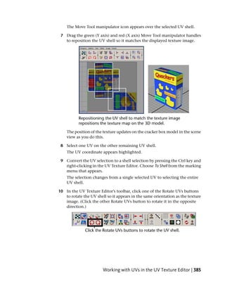 The Move Tool manipulator icon appears over the selected UV shell.

 7 Drag the green (Y axis) and red (X axis) Move Tool manipulator handles
   to reposition the UV shell so it matches the displayed texture image.




    The position of the texture updates on the cracker box model in the scene
    view as you do this.

 8 Select one UV on the other remaining UV shell.
    The UV coordinate appears highlighted.

 9 Convert the UV selection to a shell selection by pressing the Ctrl key and
   right-clicking in the UV Texture Editor. Choose To Shell from the marking
   menu that appears.
    The selection changes from a single selected UV to selecting the entire
    UV shell.

10 In the UV Texture Editor’s toolbar, click one of the Rotate UVs buttons
   to rotate the UV shell so it appears in the same orientation as the texture
   image. (Click the other Rotate UVs button to rotate it in the opposite
   direction.)




                        Working with UVs in the UV Texture Editor | 385
 