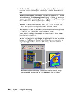 11 Confirm that the texture appears correctly on the cracker box model in
               the scene view by tumbling the scene so you can view the back of the
               box.

                TIP If the texture appears upside down, you can continue to rotate it another
                180 degrees. If the texture appears reversed, that is, the letters are backwards,
                you can correct this by selecting Polygons > Flip from the UV Texture Editor
                menu and choosing the appropriate option setting.

            12 From the UV Texture Editor menu, select Tool > Move UV Shell Tool.
                A move manipulator icon appears over the selected UV shell.

            13 Drag the green (Y axis) and red (X axis) manipulator handles to reposition
               the UV shell so it matches the displayed texture image.
                The texture map should now appear correct on all sides of the cracker
                box when you’re finished.

                TIP You can confirm that the UV shells are positioned accurately by dollying
                in closer on the 2D view of the UV Texture Editor. If a minor correction is
                required, simply select and move the UVs or move the entire UV shell.




386 | Chapter 8 Polygon Texturing
 