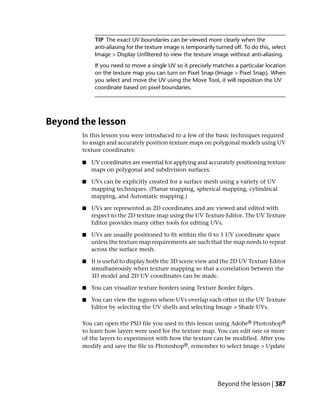 TIP The exact UV boundaries can be viewed more clearly when the
            anti-aliasing for the texture image is temporarily turned off. To do this, select
            Image > Display Unfiltered to view the texture image without anti-aliasing.
            If you need to move a single UV so it precisely matches a particular location
            on the texture map you can turn on Pixel Snap (Image > Pixel Snap). When
            you select and move the UV using the Move Tool, it will reposition the UV
            coordinate based on pixel boundaries.




Beyond the lesson
       In this lesson you were introduced to a few of the basic techniques required
       to assign and accurately position texture maps on polygonal models using UV
       texture coordinates:

       ■   UV coordinates are essential for applying and accurately positioning texture
           maps on polygonal and subdivision surfaces.

       ■   UVs can be explicitly created for a surface mesh using a variety of UV
           mapping techniques. (Planar mapping, spherical mapping, cylindrical
           mapping, and Automatic mapping.)

       ■   UVs are represented as 2D coordinates and are viewed and edited with
           respect to the 2D texture map using the UV Texture Editor. The UV Texture
           Editor provides many other tools for editing UVs.

       ■   UVs are usually positioned to fit within the 0 to 1 UV coordinate space
           unless the texture map requirements are such that the map needs to repeat
           across the surface mesh.

       ■   It is useful to display both the 3D scene view and the 2D UV Texture Editor
           simultaneously when texture mapping so that a correlation between the
           3D model and 2D UV coordinates can be made.

       ■   You can visualize texture borders using Texture Border Edges.

       ■   You can view the regions where UVs overlap each other in the UV Texture
           Editor by selecting the UV shells and selecting Image > Shade UVs.

       You can open the PSD file you used in this lesson using Adobe® Photoshop®
       to learn how layers were used for the texture map. You can edit one or more
       of the layers to experiment with how the texture can be modified. After you
       modify and save the file in Photoshop®, remember to select Image > Update




                                                                Beyond the lesson | 387
 