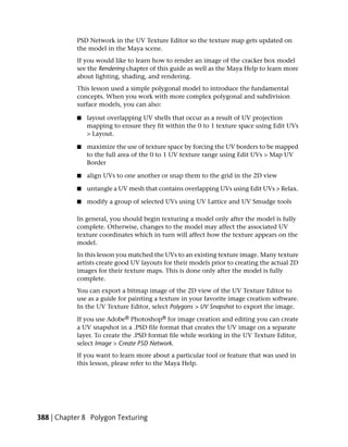 PSD Network in the UV Texture Editor so the texture map gets updated on
           the model in the Maya scene.
           If you would like to learn how to render an image of the cracker box model
           see the Rendering chapter of this guide as well as the Maya Help to learn more
           about lighting, shading, and rendering.
           This lesson used a simple polygonal model to introduce the fundamental
           concepts. When you work with more complex polygonal and subdivision
           surface models, you can also:

           ■   layout overlapping UV shells that occur as a result of UV projection
               mapping to ensure they fit within the 0 to 1 texture space using Edit UVs
               > Layout.

           ■   maximize the use of texture space by forcing the UV borders to be mapped
               to the full area of the 0 to 1 UV texture range using Edit UVs > Map UV
               Border

           ■   align UVs to one another or snap them to the grid in the 2D view

           ■   untangle a UV mesh that contains overlapping UVs using Edit UVs > Relax.

           ■   modify a group of selected UVs using UV Lattice and UV Smudge tools

           In general, you should begin texturing a model only after the model is fully
           complete. Otherwise, changes to the model may affect the associated UV
           texture coordinates which in turn will affect how the texture appears on the
           model.
           In this lesson you matched the UVs to an existing texture image. Many texture
           artists create good UV layouts for their models prior to creating the actual 2D
           images for their texture maps. This is done only after the model is fully
           complete.
           You can export a bitmap image of the 2D view of the UV Texture Editor to
           use as a guide for painting a texture in your favorite image creation software.
           In the UV Texture Editor, select Polygons > UV Snapshot to export the image.

           If you use Adobe® Photoshop® for image creation and editing you can create
           a UV snapshot in a .PSD file format that creates the UV image on a separate
           layer. To create the .PSD format file while working in the UV Texture Editor,
           select Image > Create PSD Network.
           If you want to learn more about a particular tool or feature that was used in
           this lesson, please refer to the Maya Help.




388 | Chapter 8 Polygon Texturing
 