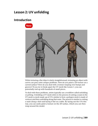 Lesson 2: UV unfolding

Introduction




       While texturing a flat object is fairly straightforward, texturing an object with
       curves can pose some unique problems. How do you paint a 2D texture on a
       curved surface? How do you deal with a texture warping over bumps and
       grooves? If you try to break apart the UV mesh like Lesson 1, you can
       potentially end up with hundreds of small pieces.
       To deal with these problems, artists typically use a workflow called unfolding
       or pelting. Unfolding a UV mesh refers to the process of cutting a seam in the
       UV mesh (a mesh made up of UVs similar to how a polygon mesh is made of
       vertices) and then unfolding along that seam. The process is similar to cutting
       a seam along a shirt and laying it flat on a table. By laying out the UVs this
       way, you can easily paint a texture on the 2D surface, which you can then
       wrap around the model.




                                                       Lesson 2: UV unfolding | 389
 