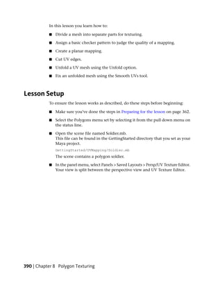In this lesson you learn how to:

           ■   Divide a mesh into separate parts for texturing.

           ■   Assign a basic checker pattern to judge the quality of a mapping.

           ■   Create a planar mapping.

           ■   Cut UV edges.

           ■   Unfold a UV mesh using the Unfold option.

           ■   Fix an unfolded mesh using the Smooth UVs tool.



Lesson Setup
           To ensure the lesson works as described, do these steps before beginning:

           ■   Make sure you’ve done the steps in Preparing for the lesson on page 362.

           ■   Select the Polygons menu set by selecting it from the pull down menu on
               the status line.

           ■   Open the scene file named Soldier.mb.
               This file can be found in the GettingStarted directory that you set as your
               Maya project.
               GettingStarted/UVMapping/Soldier.mb
               The scene contains a polygon soldier.

           ■   In the panel menu, select Panels > Saved Layouts > Persp/UV Texture Editor.
               Your view is split between the perspective view and UV Texture Editor.




390 | Chapter 8 Polygon Texturing
 