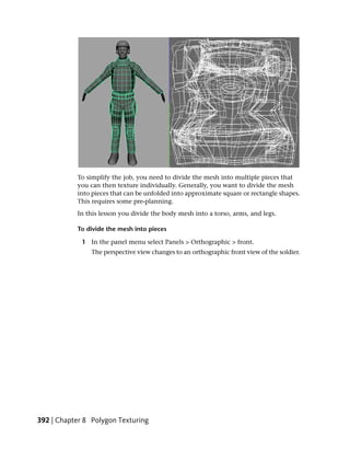 To simplify the job, you need to divide the mesh into multiple pieces that
           you can then texture individually. Generally, you want to divide the mesh
           into pieces that can be unfolded into approximate square or rectangle shapes.
           This requires some pre-planning.
           In this lesson you divide the body mesh into a torso, arms, and legs.

           To divide the mesh into pieces

             1 In the panel menu select Panels > Orthographic > front.
                The perspective view changes to an orthographic front view of the soldier.




392 | Chapter 8 Polygon Texturing
 