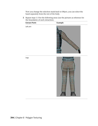 Now you change the selection mask back to Object, you can select the
                hand separately from the rest of the body.

             5 Repeat steps 1-3 for the following areas (use the pictures as reference for
               the boundaries of each extraction).
                Extract Point                          Example

                Left arm




                Legs




394 | Chapter 8 Polygon Texturing
 
