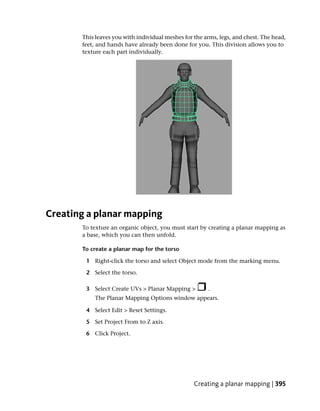 This leaves you with individual meshes for the arms, legs, and chest. The head,
       feet, and hands have already been done for you. This division allows you to
       texture each part individually.




Creating a planar mapping
       To texture an organic object, you must start by creating a planar mapping as
       a base, which you can then unfold.

       To create a planar map for the torso

        1 Right-click the torso and select Object mode from the marking menu.

        2 Select the torso.

        3 Select Create UVs > Planar Mapping >         .
           The Planar Mapping Options window appears.

        4 Select Edit > Reset Settings.

        5 Set Project From to Z axis.

        6 Click Project.




                                                  Creating a planar mapping | 395
 