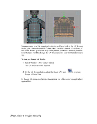 Maya creates a new UV mapping for the torso. If you look at the UV Texture
           Editor, you can see the new UVs look like a flattened version of the front of
           the chest. At first glance this may seem perfect, but there’s a major problem
           here that you need to change the UV Texture Editor view to shaded mode to
           see.

           To turn on shaded UV display

             1 Select Window > UV Texture Editor.
                The UV Texture Editor appears.


             2 In the UV Texture Editor, click the Shade UVs icon (       ), or select
               Image > Shade UVs.

           In shaded UV mode, overlapping faces appear red while non-overlapping faces
           appear blue.




396 | Chapter 8 Polygon Texturing
 