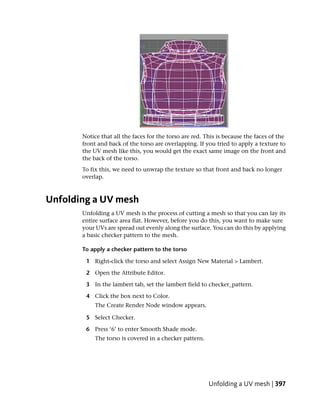 Notice that all the faces for the torso are red. This is because the faces of the
       front and back of the torso are overlapping. If you tried to apply a texture to
       the UV mesh like this, you would get the exact same image on the front and
       the back of the torso.
       To fix this, we need to unwrap the texture so that front and back no longer
       overlap.



Unfolding a UV mesh
       Unfolding a UV mesh is the process of cutting a mesh so that you can lay its
       entire surface area flat. However, before you do this, you want to make sure
       your UVs are spread out evenly along the surface. You can do this by applying
       a basic checker pattern to the mesh.

       To apply a checker pattern to the torso

        1 Right-click the torso and select Assign New Material > Lambert.

        2 Open the Attribute Editor.

        3 In the lambert tab, set the lambert field to checker_pattern.

        4 Click the box next to Color.
            The Create Render Node window appears.

        5 Select Checker.

        6 Press ‘6’ to enter Smooth Shade mode.
            The torso is covered in a checker pattern.




                                                         Unfolding a UV mesh | 397
 