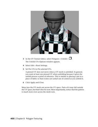 3 In the UV Texture Editor, select Polygons > Unfold >         .
                The Unfold UVs Options window appears.

            4 Select Edit > Reset Settings.

            5 Set Pin UVs to Pin selected UVs.
               A pinned UV does not move when a UV mesh is unfolded. In general,
               you want at least one pinned UV when unfolding because it gives the
               unfold process a point of reference. This is similar to placing a pin in a
               piece of fabric so that it does not unfurl out of control as you unfold it.

            6 Click Apply and Close.

           Maya lays the UV mesh out across the UV space. Parts of it may fall outside
           the UV space, but that’s fine for now. More importantly, notice that the pattern
           is much more even across the mesh now.




400 | Chapter 8 Polygon Texturing
 
