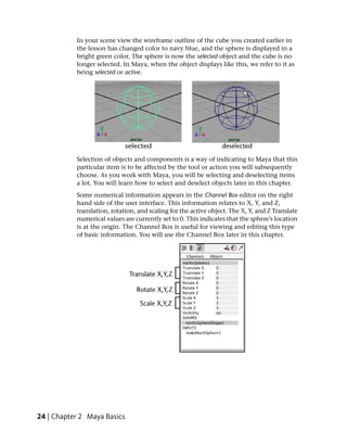In your scene view the wireframe outline of the cube you created earlier in
           the lesson has changed color to navy blue, and the sphere is displayed in a
           bright green color. The sphere is now the selected object and the cube is no
           longer selected. In Maya, when the object displays like this, we refer to it as
           being selected or active.




           Selection of objects and components is a way of indicating to Maya that this
           particular item is to be affected by the tool or action you will subsequently
           choose. As you work with Maya, you will be selecting and deselecting items
           a lot. You will learn how to select and deselect objects later in this chapter.
           Some numerical information appears in the Channel Box editor on the right
           hand side of the user interface. This information relates to X, Y, and Z,
           translation, rotation, and scaling for the active object. The X, Y, and Z Translate
           numerical values are currently set to 0. This indicates that the sphere’s location
           is at the origin. The Channel Box is useful for viewing and editing this type
           of basic information. You will use the Channel Box later in this chapter.




24 | Chapter 2 Maya Basics
 