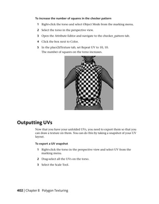 To increase the number of squares in the checker pattern

             1 Right-click the torso and select Object Mode from the marking menu.

             2 Select the torso in the perspective view.

             3 Open the Attribute Editor and navigate to the checker_pattern tab.

             4 Click the box next to Color.

             5 In the place2dTexture tab, set Repeat UV to 10, 10.
                The number of squares on the torso increases.




Outputting UVs
           Now that you have your unfolded UVs, you need to export them so that you
           can draw a texture on them. You can do this by taking a snapshot of your UV
           layout.

           To export a UV snapshot

             1 Right-click the torso in the perspective view and select UV from the
               marking menu.

             2 Drag-select all the UVs on the torso.

             3 Select the Scale Tool.




402 | Chapter 8 Polygon Texturing
 