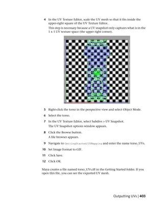 4 In the UV Texture Editor, scale the UV mesh so that it fits inside the
   upper-right square of the UV Texture Editor.
    This step is necessary because a UV snapshot only captures what is in the
    1 x 1 UV texture space (the upper right corner).




 5 Right-click the torso in the perspective view and select Object Mode.

 6 Select the torso.

 7 In the UV Texture Editor, select Subdivs > UV Snapshot.
    The UV Snapshot options window appears.

 8 Click the Browse button.
    A file browser appears.

 9 Navigate to GettingStarted/UVMapping and enter the name torso_UVs.

10 Set Image Format to GIF.

11 Click Save.

12 Click OK.

Maya creates a file named torso_UVs.iff in the Getting Started folder. If you
open this file, you can see the exported UV mesh.




                                                     Outputting UVs | 403
 