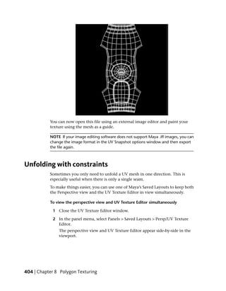 You can now open this file using an external image editor and paint your
           texture using the mesh as a guide.

           NOTE If your image editing software does not support Maya .iff images, you can
           change the image format in the UV Snapshot options window and then export
           the file again.



Unfolding with constraints
           Sometimes you only need to unfold a UV mesh in one direction. This is
           especially useful when there is only a single seam.
           To make things easier, you can use one of Maya’s Saved Layouts to keep both
           the Perspective view and the UV Texture Editor in view simultaneously.

           To view the perspective view and UV Texture Editor simultaneously

            1 Close the UV Texture Editor window.

            2 In the panel menu, select Panels > Saved Layouts > Persp/UV Texture
              Editor.
               The perspective view and UV Texture Editor appear side-by-side in the
               viewport.




404 | Chapter 8 Polygon Texturing
 